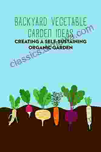 Backyard Vegetable Garden Ideas: Creating a Self Sustaining Organic Garden: Gardening Guide